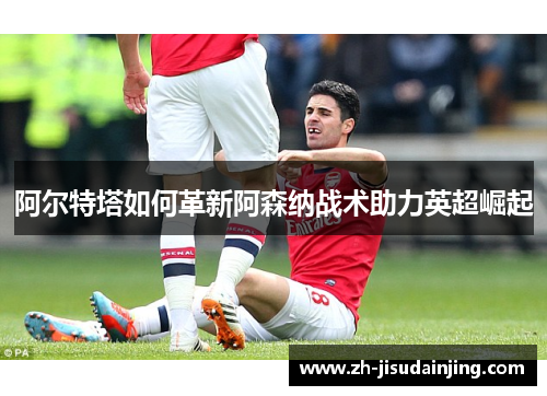 阿尔特塔如何革新阿森纳战术助力英超崛起
