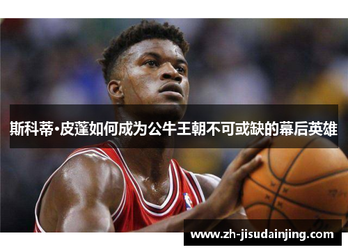 斯科蒂·皮蓬如何成为公牛王朝不可或缺的幕后英雄